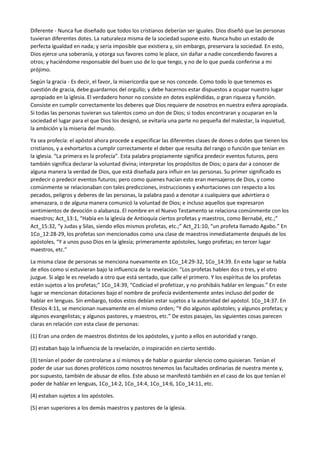 Diferente - Nunca fue diseñado que todos los cristianos deberían ser iguales. Dios diseñó que las personas
tuvieran diferentes dotes. La naturaleza misma de la sociedad supone esto. Nunca hubo un estado de
perfecta igualdad en nada; y sería imposible que existiera y, sin embargo, preservara la sociedad. En esto,
Dios ejerce una soberanía, y otorga sus favores como le place, sin dañar a nadie concediendo favores a
otros; y haciéndome responsable del buen uso de lo que tengo, y no de lo que pueda conferirse a mi
prójimo.
Según la gracia - Es decir, el favor, la misericordia que se nos concede. Como todo lo que tenemos es
cuestión de gracia, debe guardarnos del orgullo; y debe hacernos estar dispuestos a ocupar nuestro lugar
apropiado en la iglesia. El verdadero honor no consiste en dotes espléndidas, o gran riqueza y función.
Consiste en cumplir correctamente los deberes que Dios requiere de nosotros en nuestra esfera apropiada.
Si todas las personas tuvieran sus talentos como un don de Dios; si todos encontraran y ocuparan en la
sociedad el lugar para el que Dios los designó, se evitaría una parte no pequeña del malestar, la inquietud,
la ambición y la miseria del mundo.
Ya sea profecía: el apóstol ahora procede a especificar las diferentes clases de dones o dotes que tienen los
cristianos, y a exhortarlos a cumplir correctamente el deber que resulta del rango o función que tenían en
la iglesia. “La primera es la profecía”. Esta palabra propiamente significa predecir eventos futuros, pero
también significa declarar la voluntad divina; interpretar los propósitos de Dios; o para dar a conocer de
alguna manera la verdad de Dios, que está diseñada para influir en las personas. Su primer significado es
predecir o predecir eventos futuros; pero como quienes hacían esto eran mensajeros de Dios, y como
comúnmente se relacionaban con tales predicciones, instrucciones y exhortaciones con respecto a los
pecados, peligros y deberes de las personas, la palabra pasó a denotar a cualquiera que advirtiera o
amenazara, o de alguna manera comunicó la voluntad de Dios; e incluso aquellos que expresaron
sentimientos de devoción o alabanza. El nombre en el Nuevo Testamento se relaciona comúnmente con los
maestros; Act_13:1, “Había en la iglesia de Antioquía ciertos profetas y maestros, como Bernabé, etc.;”
Act_15:32, “y Judas y Silas, siendo ellos mismos profetas, etc.;” Act_21:10, “un profeta llamado Agabo.” En
1Co_12:28-29, los profetas son mencionados como una clase de maestros inmediatamente después de los
apóstoles, “Y a unos puso Dios en la iglesia; primeramente apóstoles, luego profetas; en tercer lugar
maestros, etc.”
La misma clase de personas se menciona nuevamente en 1Co_14:29-32, 1Co_14:39. En este lugar se habla
de ellos como si estuvieran bajo la influencia de la revelación: “Los profetas hablen dos o tres, y el otro
juzgue. Si algo le es revelado a otro que está sentado, que calle el primero. Y los espíritus de los profetas
están sujetos a los profetas;” 1Co_14:39, “Codiciad el profetizar, y no prohibáis hablar en lenguas.” En este
lugar se mencionan dotaciones bajo el nombre de profecía evidentemente antes incluso del poder de
hablar en lenguas. Sin embargo, todos estos debían estar sujetos a la autoridad del apóstol. 1Co_14:37. En
Efesios 4:11, se mencionan nuevamente en el mismo orden; “Y dio algunos apóstoles; y algunos profetas; y
algunos evangelistas; y algunos pastores, y maestros, etc.” De estos pasajes, las siguientes cosas parecen
claras en relación con esta clase de personas:
(1) Eran una orden de maestros distintos de los apóstoles, y junto a ellos en autoridad y rango.
(2) estaban bajo la influencia de la revelación, o inspiración en cierto sentido.
(3) tenían el poder de controlarse a sí mismos y de hablar o guardar silencio como quisieran. Tenían el
poder de usar sus dones proféticos como nosotros tenemos las facultades ordinarias de nuestra mente y,
por supuesto, también de abusar de ellos. Este abuso se manifestó también en el caso de los que tenían el
poder de hablar en lenguas, 1Co_14:2, 1Co_14:4, 1Co_14:6, 1Co_14:11, etc.
(4) estaban sujetos a los apóstoles.
(5) eran superiores a los demás maestros y pastores de la iglesia.
 