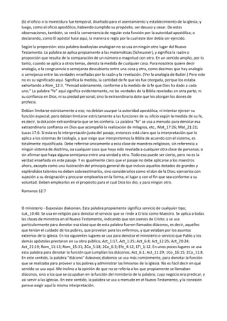 (6) el oficio o la investidura fue temporal, diseñado para el asentamiento y establecimiento de la iglesia; y
luego, como el oficio apostólico, habiendo cumplido su propósito, ser desuso y cesar. De estas
observaciones, también, se verá la conveniencia de regular esta función por la autoridad apostólica; o
declarando, como El apóstol hace aquí, la manera o regla por la cual este don debía ser ejercido.
Según la proporción: esta palabra ἀναλογίαν analogian no se usa en ningún otro lugar del Nuevo
Testamento. La palabra se aplica propiamente a las matemáticas (Scheusner), y significa la razón o
proporción que resulta de la comparación de un número o magnitud con otro. En un sentido amplio, por lo
tanto, cuando se aplica a otros temas, denota la medida de cualquier cosa. Para nosotros quiere decir
analogía, o la congruencia o semejanza descubierta entre una cosa y otra, como decimos que hay analogía
o semejanza entre las verdades enseñadas por la razón y la revelación. (Ver la analogía de Butler.) Pero este
no es su significado aquí. Significa la medida, la cantidad de fe que les fue otorgada, porque los estaba
exhortando a Rom_12:3. “Pensad sobriamente, conforme a la medida de la fe que Dios ha dado a cada
uno.” La palabra “fe” aquí significa evidentemente, no las verdades de la Biblia reveladas en otra parte; ni
su confianza en Dios; ni su piedad personal; sino la extraordinaria dote que les otorgan los dones de
profecía.
Debían limitarse estrictamente a eso; no debían usurpar la autoridad apostólica, ni intentar ejercer su
función especial; pero debían limitarse estrictamente a las funciones de su oficio según la medida de su fe,
es decir, la dotación extraordinaria que se les confería. La palabra "fe" se usa a menudo para denotar esa
extraordinaria confianza en Dios que acompañó la realización de milagros, etc., Mat_17:26; Mat_21:21;
Lucas 17:6. Si esta es la interpretación justa del pasaje, entonces está claro que la interpretación que lo
aplica a los sistemas de teología, y que exige que interpretemos la Biblia de acuerdo con el sistema, es
totalmente injustificada. Debe referirse únicamente a esta clase de maestros religiosos, sin referencia a
ningún sistema de doctrina, oa cualquier cosa que haya sido revelada a cualquier otra clase de personas; o
sin afirmar que haya alguna semejanza entre una verdad y otra. Todo eso puede ser cierto, pero no es la
verdad enseñada en este pasaje. Y es igualmente claro que el pasaje no debe aplicarse a los maestros
ahora, excepto como una ilustración del principio general de que incluso aquellos dotados de grandes y
espléndidos talentos no deben sobreestimarlos, sino considerarlos como el don de la Dios; ejercerlos con
sujeción a su designación y procurar emplearlos en la forma, el lugar y con el fin que sea conforme a su
voluntad. Deben emplearlos en el propósito para el cual Dios los dio; y para ningún otro.
Romanos 12:7
O ministerio - διακονίαν diakonian. Esta palabra propiamente significa servicio de cualquier tipo;
Luk_10:40. Se usa en religión para denotar el servicio que se rinde a Cristo como Maestro. Se aplica a todas
las clases de ministros en el Nuevo Testamento, indicando que son siervos de Cristo; y se usa
particularmente para denotar esa clase que de esta palabra fueron llamados diáconos, es decir, aquellos
que tenían el cuidado de los pobres, que proveían para los enfermos, y que velaban por los asuntos
externos de la iglesia. En los siguientes lugares se usa para denotar el ministerio o servicio que Pablo y los
demás apóstoles prestaron en su obra pública; Act_1:17, Act_1:25; Act_6:4; Act_12:25; Act_20:24;
Act_21:19; Rom_11:13; Rom_15:31; 2Co_5:18; 2Co_6:3; Efe_4:12; 1Ti_1:12. En unos pocos lugares se usa
esta palabra para denotar la función que cumplían los diáconos; Act_6:1; Act_11:29; 1Co_16:15; 2Co_11:8.
En este sentido, la palabra "diácono" διάκονος diakonos se usa más comúnmente, para denotar la función
que se realizaba para proveer a los pobres y administrar las limosnas de la iglesia. No es fácil decir en qué
sentido se usa aquí. Me inclino a la opinión de que no se refería a los que propiamente se llamaban
diáconos, sino a los que se ocupaban en la función del ministerio de la palabra; cuyo negocio era predicar, y
así servir a las iglesias. En este sentido, la palabra se usa a menudo en el Nuevo Testamento, y la conexión
parece exigir aquí la misma interpretación.
 