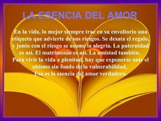 En la vida, lo mejor siempre trae en su envoltorio una etiqueta que advierte de sus riesgos. Se desata el regalo, y junto con el riesgo se asume la alegría. La paternidad es así. El matrimonio es así. La amistad también.  Para vivir la vida a plenitud, hay que exponerse ante el abismo sin fondo de la vulnerabilidad.  Esa es la esencia del amor verdadero. LA ESENCIA DEL AMOR 