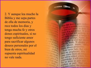 2. Y aunque lea mucho la Biblia y me sepa partes de ella de memoria, y rece todos los días y tenga mucha fe y otros dones espirituales, si no tengo suficiente amor para sacrificar algunos deseos personales por el bien de otros, mi supuesta espiritualidad no vale nada. 