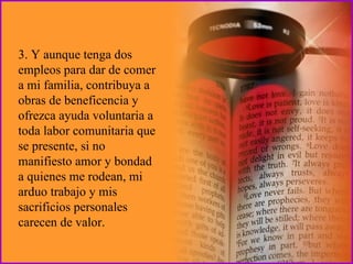 3. Y aunque tenga dos empleos para dar de comer a mi familia, contribuya a obras de beneficencia y ofrezca ayuda voluntaria a toda labor comunitaria que se presente, si no manifiesto amor y bondad a quienes me rodean, mi arduo trabajo y mis sacrificios personales carecen de valor. 