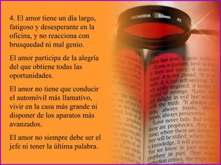 4. El amor tiene un día largo, fatigoso y desesperante en la oficina, y no reacciona con brusquedad ni mal genio. El amor participa de la alegría del que obtiene todas las oportunidades.  El amor no tiene que conducir el automóvil más llamativo, vivir en la casa más grande ni disponer de los aparatos más avanzados.  El amor no siempre debe ser el jefe ni tener la última palabra. 