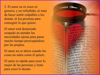 5. El amor no es tosco ni grosero, y no refunfuña, ni trata de hacer sentir culpables a los demás, ni los presiona para conseguir lo que quiere.  El amor está demasiado ocupado en atender las necesidades ajenas para pasar mucho tiempo preocupándose por las propias.  El amor no se altera cuando las cosas no salen como él quiere.  El amor es rápido para creer lo mejor de las personas y lento para creer lo demás. 