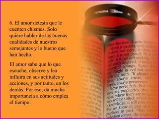 6. El amor detesta que le cuenten chismes. Solo quiere hablar de las buenas cualidades de nuestros semejantes y lo bueno que han hecho.  El amor sabe que lo que escuche, observe y lea influirá en sus actitudes y acciones, y por tanto, en los demás. Por eso, da mucha importancia a cómo emplea el tiempo. 