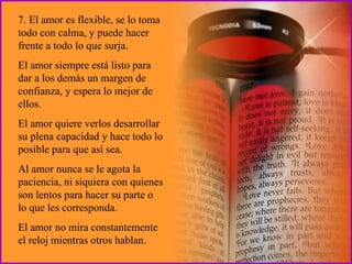 7. El amor es flexible, se lo toma todo con calma, y puede hacer frente a todo lo que surja.  El amor siempre está listo para dar a los demás un margen de confianza, y espera lo mejor de ellos.  El amor quiere verlos desarrollar su plena capacidad y hace todo lo posible para que así sea.  Al amor nunca se le agota la paciencia, ni siquiera con quienes son lentos para hacer su parte o lo que les corresponda.  El amor no mira constantemente el reloj mientras otros hablan. 