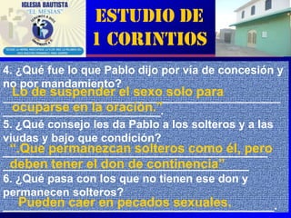 Estudio de
                1 Corintios
4. ¿Qué fue lo que Pablo dijo por vía de concesión y
no por mandamiento?
  Lo de suspender el sexo solo para
____________________________________________
  ocuparse en la oración.”
_________________________.
5. ¿Qué consejo les da Pablo a los solteros y a las
viudas y bajo que condición?
 “.Que permanezcan solteros como él, pero
__________________________________________
 deben tener el don de continencia”
_______________________________________
6. ¿Qué pasa con los que no tienen ese don y
permanecen solteros?
   Pueden caer en pecados sexuales.
___________________________________________.     3
 