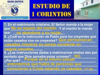 Estudio de
                1 Corintios
7. En el matrimonio cristiano, El Señor manda a la mujer
     No se separe del marido. Y al marido le manda
que ______________________
         no abandone a su mujer.
que ____________________________
8. ¿Cuál es la instrucción de Pablo para los creyentes que
                                    Que permanezcan
están casados con no creyentes? ____________________
casados mientras su pareja consiente en
__________________________________________________
_____________________
seguir casados.
9. ¿Las instrucciones dadas a matrimonios mixtos dan por
                                             NO.
sentado que Dios aprueba estas uniones? _____________
              Porque en el mismo pasaje
¿Por qué? ________________________________________
  entendemos que habla de personas que
__________________________________________________
  conocieron a Cristo estando ya casadas. (17-24)
__________________________________________________     4
 