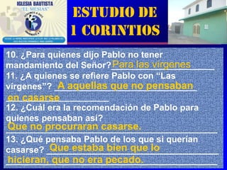 Estudio de
             1 Corintios
10. ¿Para quienes dijo Pablo no tener
                          Para las vírgenes
mandamiento del Señor?_____________________
11. ¿A quienes se refiere Pablo con “Las
vírgenes”? _____________________________
            A aquellas que no pensaban
_____________________
en casarse
12. ¿Cuál era la recomendación de Pablo para
quienes pensaban así?
Que no procuraran casarse.
___________________________________________
13. ¿Qué pensaba Pablo de los que si querían
          Que estaba bien que lo
casarse? ___________________________________
hicieran, que no era pecado.
___________________________________________  5
 