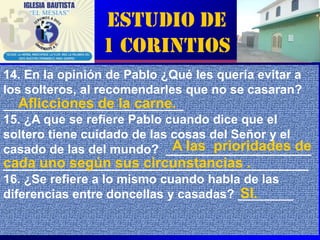 Estudio de
                1 Corintios
14. En la opinión de Pablo ¿Qué les quería evitar a
los solteros, al recomendarles que no se casaran?
   Aflicciones de la carne.
__________________________
15. ¿A que se refiere Pablo cuando dice que el
soltero tiene cuidado de las cosas del Señor y el
                             A las prioridades de
casado de las del mundo? _____________________
cada uno según sus circunstancias .
____________________________________________
16. ¿Se refiere a lo mismo cuando habla de las
                                        SI.
diferencias entre doncellas y casadas? ________

                                               6
 