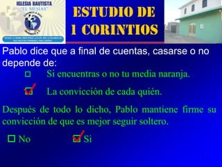 Estudio de
               1 Corintios
Pablo dice que a final de cuentas, casarse o no
depende de:
         Si encuentras o no tu media naranja.
         La convicción de cada quién.
Después de todo lo dicho, Pablo mantiene firme su
convicción de que es mejor seguir soltero.
  No            Si
                                             7
 