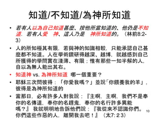 知道/不知道/為神所知道
• 若有人以為自己知道甚麼、按他所當知道的、他仍是不知
道．若有人愛 神、這人乃是 神所知道的。（林前8:2-
3）
• 人的所知極其有限，若與神的知識相較，只能承認自己甚
麼都不知道。人在學術鑽研得越深、越博，就越感到自己
所獲得的學問實在淺薄、有限；惟有那些一知半解的人，
自以為無人能出其右。
• 知道神 vs. 為神所知道 哪一個重要？
• 耶穌三次問彼得：「你愛我嗎？」並說「你餵養我的羊」，
彼得是為神所知道的
• 當那日，必有許多人對我說：『主啊，主啊，我們不是奉
你的名傳道，奉你的名趕鬼，奉你的名行許多異能
嗎？』 我就明明地告訴他們說：『我從來不認識你們。
你們這些作惡的人，離開我去吧！』（太7:２3）
10
 