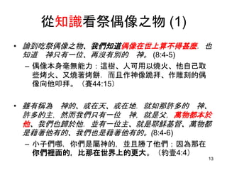 從知識看祭偶像之物 (1)
• 論到吃祭偶像之物、我們知道偶像在世上算不得甚麼．也
知道 神只有一位、再沒有別的 神。 (8:4-5)
– 偶像本身毫無能力：這樹、人可用以燒火、他自己取
些烤火、又燒著烤餅．而且作神像跪拜、作雕刻的偶
像向他叩拜。（賽44:15）
• 雖有稱為 神的、或在天、或在地．就如那許多的 神、
許多的主，然而我們只有一位 神，就是父，萬物都本於
他、我們也歸於他．並有一位主、就是耶穌基督、萬物都
是藉著他有的、我們也是藉著他有的。(8:4-6)
– 小子們哪，你們是屬神的，並且勝了他們；因為那在
你們裡面的，比那在世界上的更大。（約壹4:4）
13
 