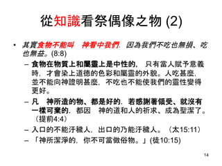 從知識看祭偶像之物 (2)
• 其實食物不能叫 神看中我們．因為我們不吃也無損、吃
也無益。(8:8)
– 食物在物質上和屬靈上是中性的， 只有當人賦予意義
時，才會染上道德的色彩和屬靈的外貌。人吃甚麼，
並不能向神證明甚麼，不吃也不能使我們的靈性變得
更好。
– 凡 神所造的物、都是好的．若感謝著領受、就沒有
一樣可棄的．都因 神的道和人的祈求、成為聖潔了。
（提前4:4）
– 入口的不能汙穢人，出口的乃能汙穢人。（太15:11）
– 「神所潔淨的，你不可當做俗物。」(徒10:15)
14
 