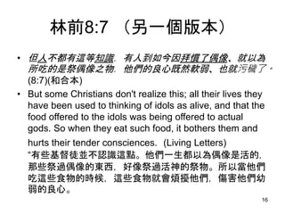 林前8:7 （另一個版本）
• 但人不都有這等知識．有人到如今因拜慣了偶像、就以為
所吃的是祭偶像之物．他們的良心既然軟弱、也就污穢了。
(8:7)(和合本)
• But some Christians don't realize this; all their lives they
have been used to thinking of idols as alive, and that the
food offered to the idols was being offered to actual
gods. So when they eat such food, it bothers them and
hurts their tender consciences. (Living Letters)
“有些基督徒並不認識這點。他們一生都以為偶像是活的，
那些祭過偶像的東西，好像祭過活神的祭物。所以當他們
吃這些食物的時候，這些食物就會煩擾他們，傷害他們幼
弱的良心。
16
 