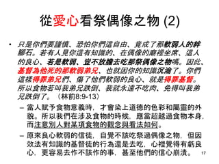 從愛心看祭偶像之物 (2)
• 只是你們要謹慎、恐怕你們這自由、竟成了那軟弱人的絆
腳石。若有人見你這有知識的、在偶像的廟裡坐席、這人
的良心、若是軟弱、豈不放膽去吃那祭偶像之物嗎。因此、
基督為他死的那軟弱弟兄、也就因你的知識沉淪了。你們
這樣得罪弟兄們、傷了他們軟弱的良心、就是得罪基督。
所以食物若叫我弟兄跌倒、我就永遠不吃肉、免得叫我弟
兄跌倒了。（林前8:9-13）
– 當人賦予食物意義時，才會染上道德的色彩和屬靈的外
貌。所以我們在涉及食物的時候，應當超越過食物本身，
而注意別人對某項食物的觀念與看法如何。
– 原來良心軟弱的信徒，自覺不該吃祭過偶像之物，但因
效法有知識的基督徒的行為還是去吃，心裡覺得有虧良
心，更容易去作不該作的事，甚至他們的信心崩潰。 17
 