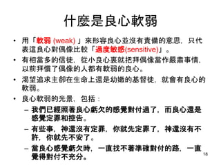 什麼是良心軟弱
• 用「軟弱 (weak) 」來形容良心並沒有責備的意思，只代
表這良心對偶像比較「過度敏感(sensitive)」。
• 有相當多的信徒，從小良心裏就把拜偶像當作嚴肅事情，
以前拜慣了偶像的人都有軟弱的良心。
• 渴望追求主卻在生命上還是幼嫩的基督徒，就會有良心的
軟弱。
• 良心軟弱的光景，包括：
– 我們已經照著良心虧欠的感覺對付過了，而良心還是
感覺定罪和控告。
– 有些事，神還沒有定罪，你就先定罪了，神還沒有不
許，你就先不安了。
– 當良心感覺虧欠時，一直找不著準確對付的路，一直
覺得對付不充分。
18
 