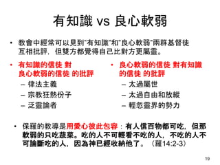 有知識 vs 良心軟弱
• 有知識的信徒 對
良心軟弱的信徒 的批評
– 律法主義
– 宗教狂熱份子
– 泛靈論者
• 良心軟弱的信徒 對有知識
的信徒 的批評
– 太過屬世
– 太過自由和放縱
– 輕忽靈界的勢力
19
• 教會中經常可以見到”有知識”和”良心軟弱”兩群基督徒
互相批評，但雙方都覺得自己比對方更屬靈。
• 保羅的教導是用愛心彼此包容：有人信百物都可吃，但那
軟弱的只吃蔬菜。吃的人不可輕看不吃的人，不吃的人不
可論斷吃的人，因為神已經收納他了。（羅14:2-3）
 