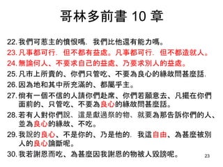 哥林多前書 10 章
22.我們可惹主的憤恨嗎．我們比他還有能力嗎。
23.凡事都可行．但不都有益處。凡事都可行．但不都造就人。
24.無論何人、不要求自己的益處、乃要求別人的益處。
25.凡市上所賣的、你們只管吃、不要為良心的緣故問甚麼話．
26.因為地和其中所充滿的、都屬乎主。
27.倘有一個不信的人請你們赴席、你們若願意去、凡擺在你們
面前的、只管吃、不要為良心的緣故問甚麼話。
28.若有人對你們說、這是獻過祭的物、就要為那告訴你們的人、
並為良心的緣故、不吃。
29.我說的良心、不是你的、乃是他的．我這自由、為甚麼被別
人的良心論斷呢。
30.我若謝恩而吃、為甚麼因我謝恩的物被人毀謗呢。 23
 
