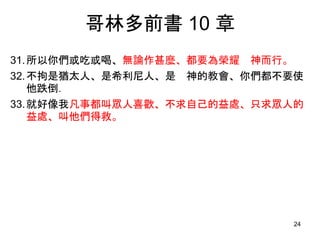 哥林多前書 10 章
31.所以你們或吃或喝、無論作甚麼、都要為榮耀 神而行。
32.不拘是猶太人、是希利尼人、是 神的教會、你們都不要使
他跌倒．
33.就好像我凡事都叫眾人喜歡、不求自己的益處、只求眾人的
益處、叫他們得救。
24
 
