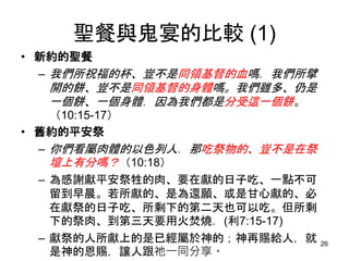 聖餐與鬼宴的比較 (1)
• 新約的聖餐
– 我們所祝福的杯、豈不是同領基督的血嗎．我們所擘
開的餅、豈不是同領基督的身體嗎。我們雖多、仍是
一個餅、一個身體．因為我們都是分受這一個餅。
（10:15-17）
• 舊約的平安祭
– 你們看屬肉體的以色列人．那吃祭物的、豈不是在祭
壇上有分嗎？（10:18）
– 為感謝獻平安祭牲的肉、要在獻的日子吃、一點不可
留到早晨。若所獻的、是為還願、或是甘心獻的、必
在獻祭的日子吃、所剩下的第二天也可以吃。但所剩
下的祭肉、到第三天要用火焚燒．(利7:15-17)
– 獻祭的人所獻上的是已經屬於神的；神再賜給人，就
是神的恩賜，讓人跟祂一同分享。
26
 