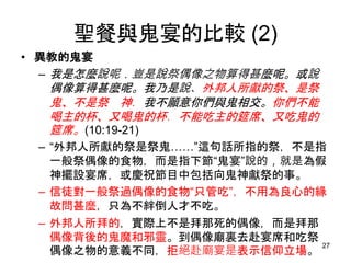 聖餐與鬼宴的比較 (2)
• 異教的鬼宴
– 我是怎麼說呢．豈是說祭偶像之物算得甚麼呢。或說
偶像算得甚麼呢。我乃是說、外邦人所獻的祭、是祭
鬼、不是祭 神．我不願意你們與鬼相交。你們不能
喝主的杯、又喝鬼的杯．不能吃主的筵席、又吃鬼的
筵席。(10:19-21)
– “外邦人所獻的祭是祭鬼……”這句話所指的祭，不是指
一般祭偶像的食物，而是指下節“鬼宴”說的，就是為假
神擺設宴席，或慶祝節目中包括向鬼神獻祭的事。
– 信徒對一般祭過偶像的食物“只管吃”，不用為良心的緣
故問甚麼，只為不絆倒人才不吃。
– 外邦人所拜的，實際上不是拜那死的偶像，而是拜那
偶像背後的鬼魔和邪靈。到偶像廟裏去赴宴席和吃祭
偶像之物的意義不同，拒絕赴廟宴是表示信仰立場。
27
 