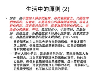 生活中的原則 (2)
• 倘有一個不信的人請你們赴席、你們若願意去、凡擺在你
們面前的、只管吃、不要為良心的緣故問甚麼話。若有人
對你們說、這是獻過祭的物、就要為那告訴你們的人、並
為良心的緣故、不吃。我說的良心、不是你的、乃是他
的．我這自由、為甚麼被別人的良心論斷呢。我若謝恩而
吃、為甚麼因我謝恩的物被人毀謗呢。(10:27-30)
– 當時請客的主人常常先把食物祭過偶像，然後才擺在
席上請客。保羅認為這是無關緊要的，因是否祭過偶
像對食物亳無作用
– “若有人對你們說，這是獻過祭的物”，那就表示這人有
一種觀念，以為信徒不應該吃祭偶像的東西。他的良
心覺得，偶像對食物會發生某種作用。這人若存這種
意念告訴你，你就要因他良心的緣故不吃， 免得自己
的見證受毀謗，也不給人說閒話的把柄。
29
 
