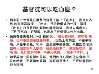 基督徒可以吃血麼？
• 利未記十七章是在獻祭的背景下禁止「吃血」，因為在古
代 的迦南宗教裡，「吃血」是宗教儀式的一種，這種
「吃血」乃是將活的動物的靜脈割破，直接以嘴吸血。
「不 可吃血」的記載，也是為了在信仰上分別出來。
• 保羅在羅馬書14:1～21節所說：「信心軟弱的，你們要 接
納，但不要辯論所疑惑的事。...因為上帝的國，不在乎吃
喝，只在乎公義、和平，並聖靈中的喜樂。凡物固然潔淨，
但有人因食物叫人跌倒，就是他的罪了。無論是吃肉，是
喝 酒，是什麼別的事，叫弟兄跌倒，一概不作才好。」
• 如果與你一同吃飯的兄姊，他們的良心看吃這些食物 不
妥的時候，不要與他爭辯，寧可尊重他人，不要使軟弱的
對方跌倒
31
 