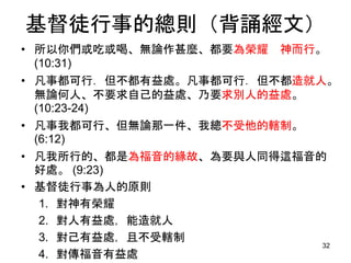 基督徒行事的總則（背誦經文）
• 所以你們或吃或喝、無論作甚麼、都要為榮耀 神而行。
(10:31)
• 凡事都可行．但不都有益處。凡事都可行．但不都造就人。
無論何人、不要求自己的益處、乃要求別人的益處。
(10:23-24)
• 凡事我都可行、但無論那一件、我總不受他的轄制。
(6:12)
• 凡我所行的、都是為福音的緣故、為要與人同得這福音的
好處。 (9:23)
• 基督徒行事為人的原則
1. 對神有榮耀
2. 對人有益處，能造就人
3. 對己有益處，且不受轄制
4. 對傳福音有益處
32
 