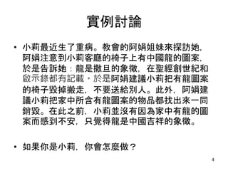 實例討論
• 小莉最近生了重病。教會的阿娟姐妹來探訪她，
阿娟注意到小莉客廳的椅子上有中國龍的圖案，
於是告訴她：龍是撒旦的象徵，在聖經創世紀和
啟示錄都有記載。於是阿娟建議小莉把有龍圖案
的椅子毀掉搬走，不要送給別人。此外，阿娟建
議小莉把家中所含有龍圖案的物品都找出來一同
銷毀。在此之前，小莉並沒有因為家中有龍的圖
案而感到不安，只覺得龍是中國吉祥的象徵。
• 如果你是小莉，你會怎麼做？
4
 