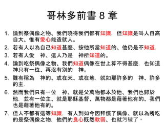 哥林多前書 8 章
1. 論到祭偶像之物、我們曉得我們都有知識．但知識是叫人自高
自大、惟有愛心能造就人。
2. 若有人以為自己知道甚麼、按他所當知道的、他仍是不知道．
3. 若有人愛 神、這人乃是 神所知道的。
4. 論到吃祭偶像之物、我們知道偶像在世上算不得甚麼．也知道
神只有一位、再沒有別的 神。
5. 雖有稱為 神的、或在天、或在地．就如那許多的 神、許多
的主．
6. 然而我們只有一位 神、就是父萬物都本於他、我們也歸於
他．並有一位主、就是耶穌基督、萬物都是藉著他有的、我們
也是藉著他有的。
7. 但人不都有這等知識．有人到如今因拜慣了偶像、就以為所吃
的是祭偶像之物．他們的良心既然軟弱、也就污穢了。
5
 