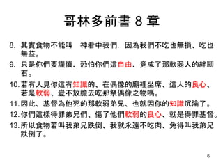哥林多前書 8 章
8. 其實食物不能叫 神看中我們．因為我們不吃也無損、吃也
無益。
9. 只是你們要謹慎、恐怕你們這自由、竟成了那軟弱人的絆腳
石。
10.若有人見你這有知識的、在偶像的廟裡坐席、這人的良心、
若是軟弱、豈不放膽去吃那祭偶像之物嗎。
11.因此、基督為他死的那軟弱弟兄、也就因你的知識沉淪了。
12.你們這樣得罪弟兄們、傷了他們軟弱的良心、就是得罪基督。
13.所以食物若叫我弟兄跌倒、我就永遠不吃肉、免得叫我弟兄
跌倒了。
6
 