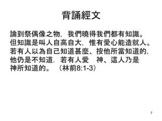 背誦經文
論到祭偶像之物，我們曉得我們都有知識。
但知識是叫人自高自大，惟有愛心能造就人。
若有人以為自己知道甚麼、按他所當知道的，
他仍是不知道．若有人愛 神、這人乃是
神所知道的。 （林前8:1-3）
7
 