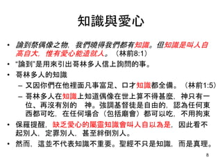 知識與愛心
• 論到祭偶像之物，我們曉得我們都有知識。但知識是叫人自
高自大，惟有愛心能造就人。（林前8:1）
• “論到”是用來引出哥林多人信上詢問的事。
• 哥林多人的知識
– 又因你們在他裡面凡事富足、口才知識都全備。（林前1:5）
– 哥林多人在知識上知道偶像在世上算不得甚麼，神只有一
位、再沒有別的 神。強調基督徒是自由的，認為任何東
西都可吃，在任何場合（包括廟會）都可以吃，不用拘束
• 保羅提醒，缺乏愛心的屬靈知識會叫人自以為是，因此看不
起別人，定罪別人，甚至絆倒別人。
• 然而，這並不代表知識不重要。聖經不只是知識，而是真理。
8
 