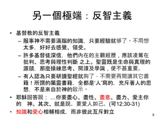 另一個極端：反智主義
• 基督教的反智主義
– 服事神不需要滿腦的知識，只要經驗就够了。不用想
太多，好好去感覺、領受。
– 許多基督徒深信，他們內在的主觀經歷，應該凌駕在
批判、思考與理性判斷 之上。聖靈既是生命與真理的
源頭，那麼操練思考、閱讀及學識，便不甚重要。
– 有人認為只要研讀聖經就夠了，不需要再閱讀其它書
籍！所謂的屬靈書籍，全都是‘人’寫的，充斥著人的思
想，不是來自於神的啟示。
• 耶穌回答說： …你要盡心、盡性、盡意、盡力、愛主你
的 神。其次、就是說、要愛人如己。(可12:30-31)
• 知識和愛心相輔相成，而非彼此互斥對立 9
 