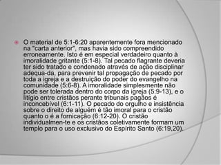    O material de 5:1-6:20 aparentemente fora mencionado
    na "carta anterior", mas havia sido compreendido
    erroneamente. Isto é em especial verdadeiro quanto à
    imoralidade gritante (5:1-8). Tal pecado flagrante deveria
    ter sido tratado e condenado através de ação disciplinar
    adequa-da, para prevenir tal propagação de pecado por
    toda a igreja e a destruição do poder do evangelho na
    comunidade (5:6-8). A imoralidade simplesmente não
    pode ser tolerada dentro do corpo da igreja (5:9-13), e o
    litígio entre cristãos perante tribunais pagãos é
    inconcebível (6:1-11). O pecado do orgulho e insistência
    sobre o direito de alguém é tão imoral para o cristão
    quanto o é a fornicação (6:12-20). O cristão
    individualmen-te e os cristãos coletivamente formam um
    templo para o uso exclusivo do Espírito Santo (6:19,20).
 