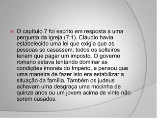    O capítulo 7 foi escrito em resposta a uma
    pergunta da igreja (7:1). Cláudio havia
    estabelecido uma lei que exigia que as
    pessoas se casassem; todos os solteiros
    teriam que pagar um imposto. O governo
    romano estava tentando dominar as
    condições imorais do Império, e pensou que
    uma maneira de fazer isto era estabilizar a
    situação da família. Também os judeus
    achavam uma desgraça uma mocinha de
    quinze anos ou um jovem acima de vinte não
    serem casados.
 