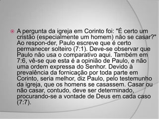    A pergunta da igreja em Corinto foi: "É certo um
    cristão (especialmente um homem) não se casar?"
    Ao respon-der, Paulo escreve que é certo
    permanecer solteiro (7:1). Deve-se observar que
    Paulo não usa o comparativo aqui. Também em
    7:6, vê-se que esta é a opinião de Paulo, e não
    uma ordem expressa do Senhor. Devido à
    prevalência da fornicação por toda parte em
    Corinto, seria melhor, diz Paulo, pelo testemunho
    da igreja, que os homens se casassem. Casar ou
    não casar, contudo, deve ser determinado,
    procurando-se a vontade de Deus em cada caso
    (7:7).
 