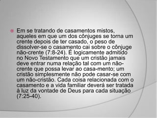    Em se tratando de casamentos mistos,
    aqueles em que um dos cônjuges se torna um
    crente depois de ter casado, o peso de
    dissolver-se o casamento cai sobre o cônjuge
    não-crente (7:8-24). É logicamente admitido
    no Novo Testamento que um cristão jamais
    deve entrar numa relação tal com um não-
    crente que possa levar ao casa-mento; um
    cristão simplesmente não pode casar-se com
    um não-cristão. Cada coisa relacionada com o
    casamento e a vida familiar deverá ser tratada
    à luz da vontade de Deus para cada situação
    (7:25-40).
 