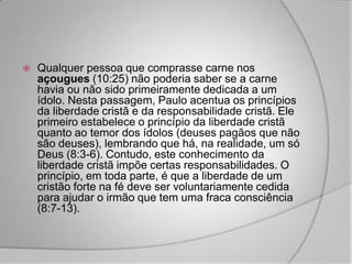    Qualquer pessoa que comprasse carne nos
    açougues (10:25) não poderia saber se a carne
    havia ou não sido primeiramente dedicada a um
    ídolo. Nesta passagem, Paulo acentua os princípios
    da liberdade cristã e da responsabilidade cristã. Ele
    primeiro estabelece o princípio da liberdade cristã
    quanto ao temor dos ídolos (deuses pagãos que não
    são deuses), lembrando que há, na realidade, um só
    Deus (8:3-6). Contudo, este conhecimento da
    liberdade cristã impõe certas responsabilidades. O
    princípio, em toda parte, é que a liberdade de um
    cristão forte na fé deve ser voluntariamente cedida
    para ajudar o irmão que tem uma fraca consciência
    (8:7-13).
 