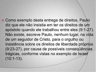    Como exemplo desta entrega de direitos, Paulo
    diz que ele não insistia em ter os direitos de um
    apóstolo quando ele trabalhou entre eles (9:1-27).
    Não existe, escreve Paulo, nenhum lugar, na vida
    de um seguidor de Cristo, para o orgulho ou
    insistência sobre os direitos de liberdade próprios
    (9:23-27), por causa de possíveis conseqüências
    trágicas, conforme vistas no exemplo de Israel
    (10:1-13).
 