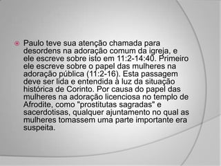    Paulo teve sua atenção chamada para
    desordens na adoração comum da igreja, e
    ele escreve sobre isto em 11:2-14:40. Primeiro
    ele escreve sobre o papel das mulheres na
    adoração pública (11:2-16). Esta passagem
    deve ser lida e entendida à luz da situação
    histórica de Corinto. Por causa do papel das
    mulheres na adoração licenciosa no templo de
    Afrodite, como "prostitutas sagradas" e
    sacerdotisas, qualquer ajuntamento no qual as
    mulheres tomassem uma parte importante era
    suspeita.
 