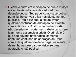    O cabelo curto era indicação de que a mulher
    era ou havia sido uma das adoradoras
    daquela deusa. Seu papel como sacerdotisa
    permitia-lhe ser voz ativa nos ajuntamentos
    públicos. Paulo diz que, a fim de evitar
    qualquer confusão da adoração de Afrodite
    com a de Jesus Cristo, uma mulher cristã
    não deveria nem cortar seu cabelo curto nem
    falar numa assembléia cristã. O princípio é
    que não deveria haver absolutamente
    nenhuma confusão da adoração de Deus
    com a de qualquer deidade pagã, na mente
    de nenhuma pessoa que visitasse uma
    adoração cristã pública.
 