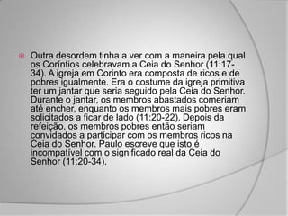    Outra desordem tinha a ver com a maneira pela qual
    os Coríntios celebravam a Ceia do Senhor (11:17-
    34). A igreja em Corinto era composta de ricos e de
    pobres igualmente. Era o costume da igreja primitiva
    ter um jantar que seria seguido pela Ceia do Senhor.
    Durante o jantar, os membros abastados comeriam
    até encher, enquanto os membros mais pobres eram
    solicitados a ficar de lado (11:20-22). Depois da
    refeição, os membros pobres então seriam
    convidados a participar com os membros ricos na
    Ceia do Senhor. Paulo escreve que isto é
    incompatível com o significado real da Ceia do
    Senhor (11:20-34).
 