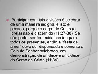     Participar com tais divisões é celebrar
    de uma maneira indigna, e isto é
    pecado, porque o corpo de Cristo (a
    Igreja) não é discernido (11:27-30). Se
    não puder ser fornecida comida para
    todos os presentes, então a "festa de
    amor" deve ser dispensada e somente a
    Ceia do Senhor celebrada, em
    demonstração da unidade e unicidade
    do Corpo de Cristo (11:34).
 