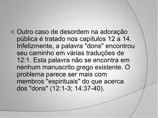    Outro caso de desordem na adoração
    pública é tratado nos capítulos 12 a 14.
    Infelizmente, a palavra "dons" encontrou
    seu caminho em várias traduções de
    12:1. Esta palavra não se encontra em
    nenhum manuscrito grego existente. O
    problema parece ser mais com
    membros "espirituais" do que acerca
    dos "dons" (12:1-3; 14:37-40).
 