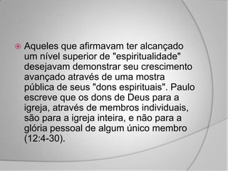    Aqueles que afirmavam ter alcançado
    um nível superior de "espiritualidade"
    desejavam demonstrar seu crescimento
    avançado através de uma mostra
    pública de seus "dons espirituais". Paulo
    escreve que os dons de Deus para a
    igreja, através de membros individuais,
    são para a igreja inteira, e não para a
    glória pessoal de algum único membro
    (12:4-30).
 