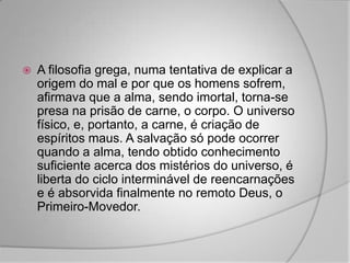    A filosofia grega, numa tentativa de explicar a
    origem do mal e por que os homens sofrem,
    afirmava que a alma, sendo imortal, torna-se
    presa na prisão de carne, o corpo. O universo
    físico, e, portanto, a carne, é criação de
    espíritos maus. A salvação só pode ocorrer
    quando a alma, tendo obtido conhecimento
    suficiente acerca dos mistérios do universo, é
    liberta do ciclo interminável de reencarnações
    e é absorvida finalmente no remoto Deus, o
    Primeiro-Movedor.
 