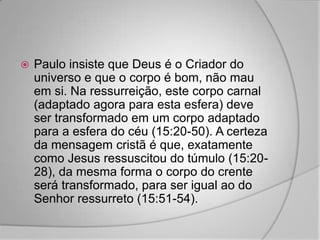    Paulo insiste que Deus é o Criador do
    universo e que o corpo é bom, não mau
    em si. Na ressurreição, este corpo carnal
    (adaptado agora para esta esfera) deve
    ser transformado em um corpo adaptado
    para a esfera do céu (15:20-50). A certeza
    da mensagem cristã é que, exatamente
    como Jesus ressuscitou do túmulo (15:20-
    28), da mesma forma o corpo do crente
    será transformado, para ser igual ao do
    Senhor ressurreto (15:51-54).
 