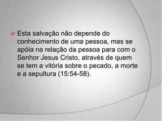    Esta salvação não depende do
    conhecimento de uma pessoa, mas se
    apóia na relação da pessoa para com o
    Senhor Jesus Cristo, através de quem
    se tem a vitória sobre o pecado, a morte
    e a sepultura (15:54-58).
 