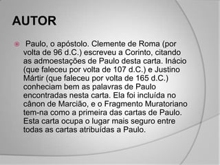 AUTOR
    Paulo, o apóstolo. Clemente de Roma (por
    volta de 96 d.C.) escreveu a Corinto, citando
    as admoestações de Paulo desta carta. Inácio
    (que faleceu por volta de 107 d.C.) e Justino
    Mártir (que faleceu por volta de 165 d.C.)
    conheciam bem as palavras de Paulo
    encontradas nesta carta. Ela foi incluída no
    cânon de Marcião, e o Fragmento Muratoriano
    tem-na como a primeira das cartas de Paulo.
    Esta carta ocupa o lugar mais seguro entre
    todas as cartas atribuídas a Paulo.
 